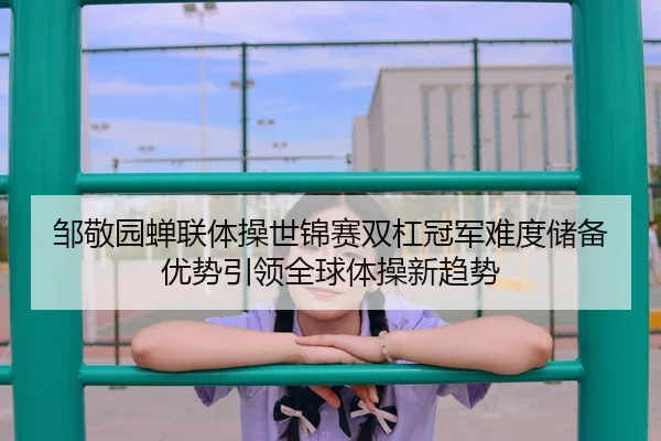 邹敬园蝉联体操世锦赛双杠冠军难度储备优势引领全球体操新趋势