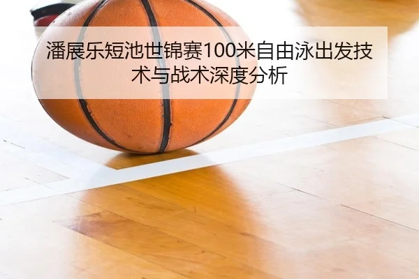 潘展乐短池世锦赛100米自由泳出发技术与战术深度分析